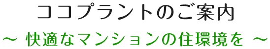 ココプラントのご案内　～ 快適なマンションの住環境を ～
