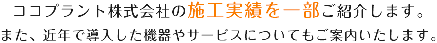 ココプラント株式会社の施工実績を一部ご紹介します。また、近年で導入した機器やサービスについてもご案内いたします。