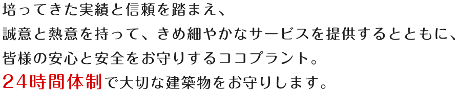 培ってきた実績と信頼を踏まえ、誠意と熱意を持って、きめ細やかなサービスを提供するとともに、皆様の安心と安全をお守りするココプラント。24時間体制で大切な建築物をお守りします。