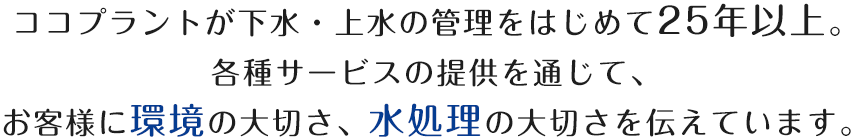 ココプラントが下水・上水の管理をはじめて25年以上。各種サービスの提供を通じて、お客様に環境の大切さ、水処理の大切さを伝えています。